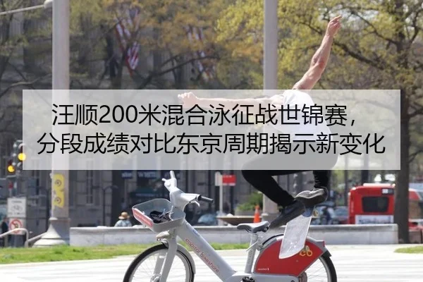 汪顺200米混合泳征战世锦赛，分段成绩对比东京周期揭示新变化