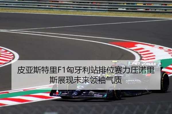 皮亚斯特里F1匈牙利站排位赛力压诺里斯展现未来领袖气质