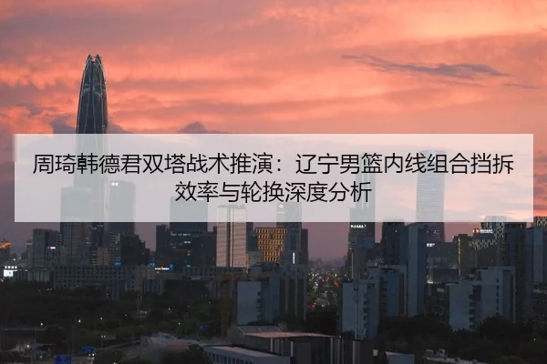 周琦韩德君双塔战术推演：辽宁男篮内线组合挡拆效率与轮换深度分析