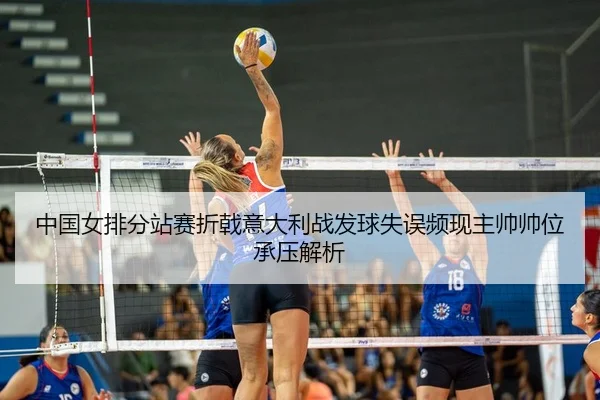 中国女排分站赛折戟意大利战发球失误频现主帅帅位承压解析
